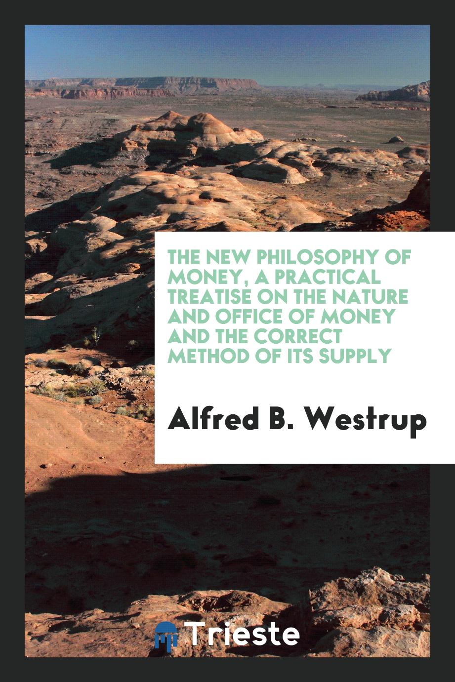 The New Philosophy of Money, a Practical Treatise on the Nature and Office of Money and the Correct Method of Its Supply