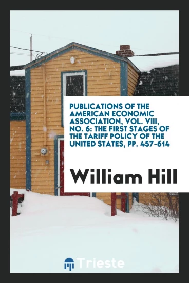 Publications of the American Economic Association, Vol. VIII, No. 6: The First Stages of the Tariff Policy of the United States, pp. 457-614