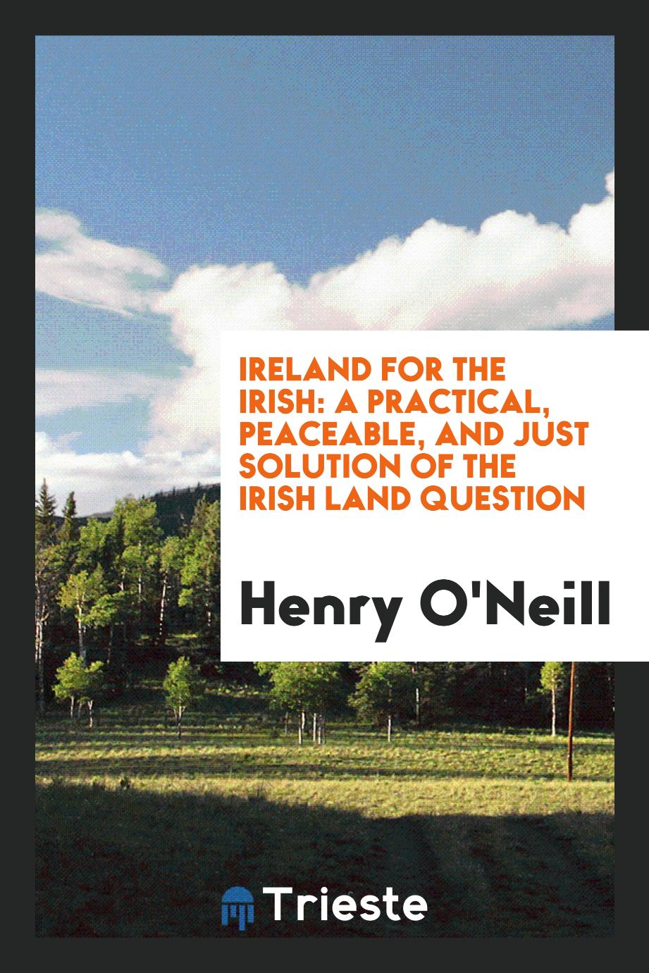 Ireland for the Irish: A Practical, Peaceable, and Just Solution of the Irish Land Question