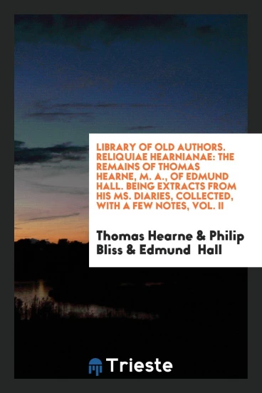 Library of Old Authors. Reliquiae Hearnianae: The Remains of Thomas Hearne, M. A., of Edmund Hall. Being Extracts from His Ms. Diaries, Collected, with a Few Notes, Vol. II