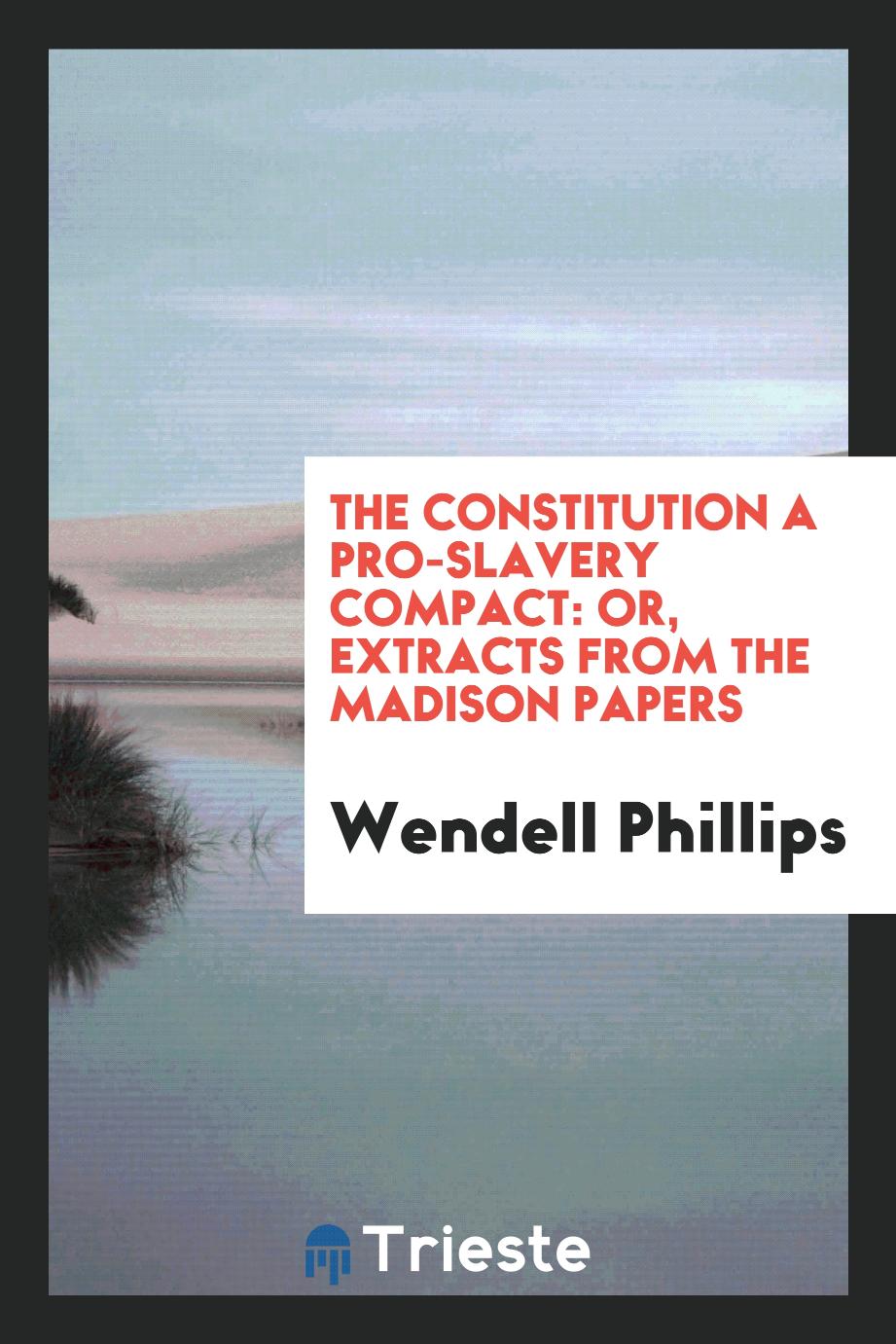 Wendell Phillips - The Constitution a pro-slavery compact: or, Extracts from the Madison papers