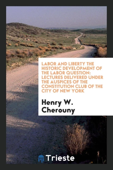 Labor and Liberty the Historic Development of the Labor Question: Lectures Delivered Under the Auspices of the Constitution Club of the City of New York