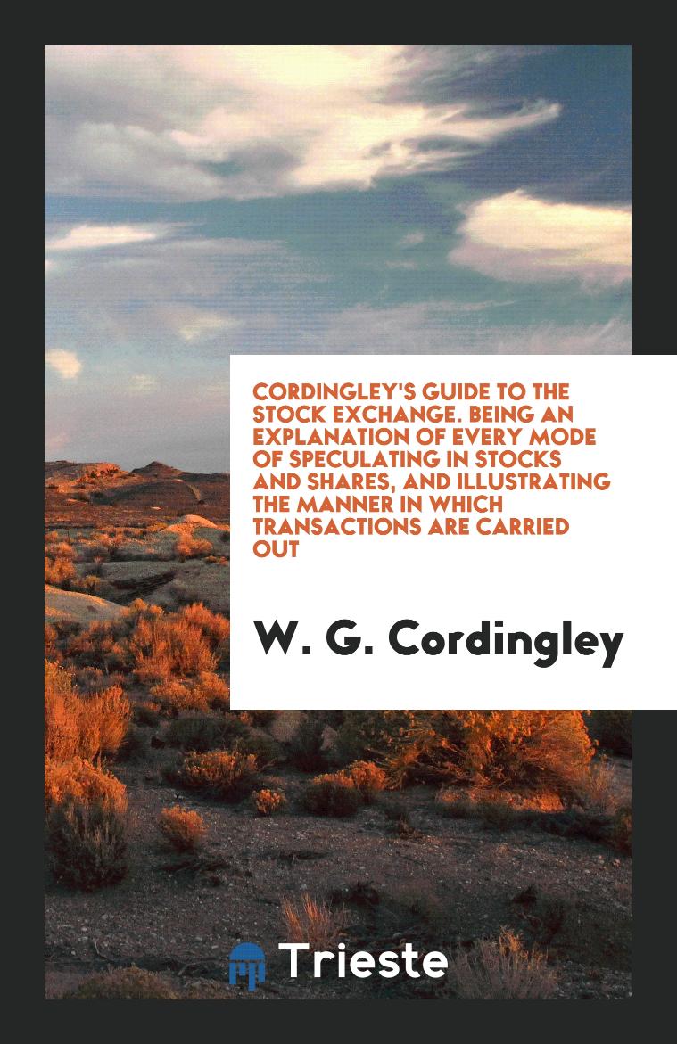 Cordingley's Guide to the Stock Exchange. Being an Explanation of Every Mode of Speculating in Stocks and Shares, and Illustrating the Manner in Which Transactions Are Carried Out
