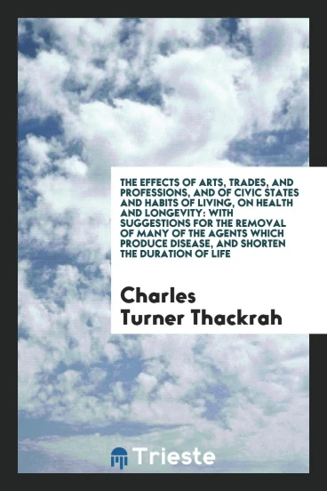 The Effects of Arts, Trades, and Professions, and of Civic States and Habits of Living, on Health and Longevity: With Suggestions for the Removal of Many of the Agents Which Produce Disease, and Shorten the Duration of Life