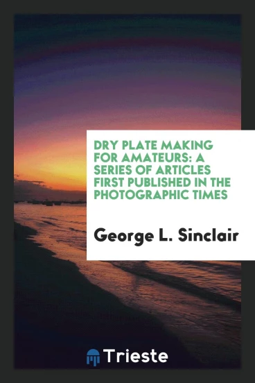 Dry Plate Making for Amateurs: A Series of Articles First Published in the Photographic Times