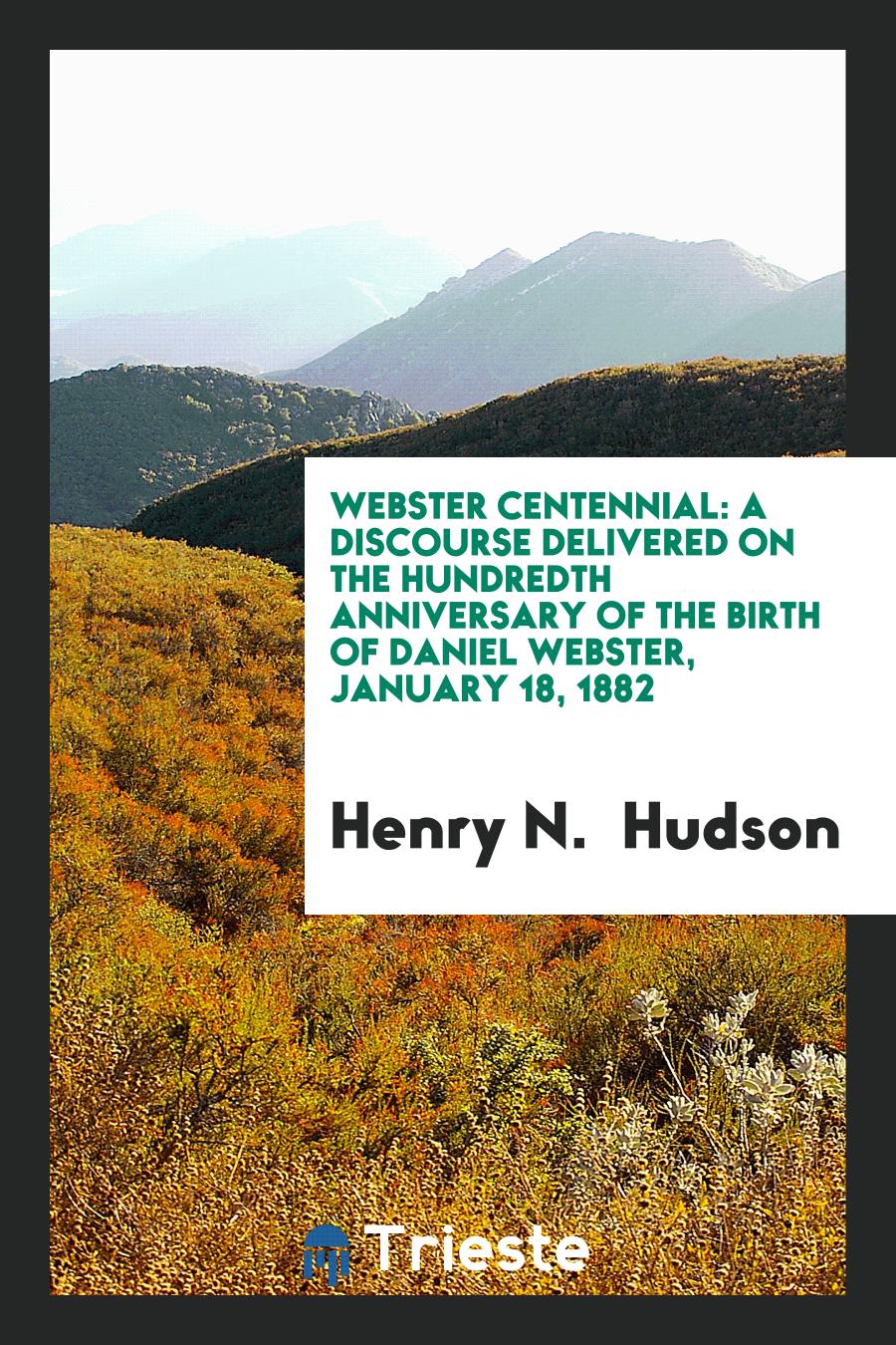 Webster Centennial: A Discourse Delivered on the Hundredth Anniversary of the Birth of Daniel Webster, January 18, 1882