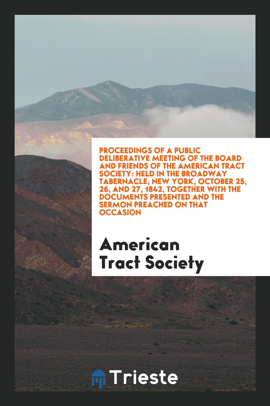 Proceedings of a Public Deliberative Meeting of the Board and Friends of the American Tract Society: Held in the Broadway Tabernacle, New York, October 25, 26, and 27, 1842, Together with the Documents Presented and the Sermon Preached on That Occasion