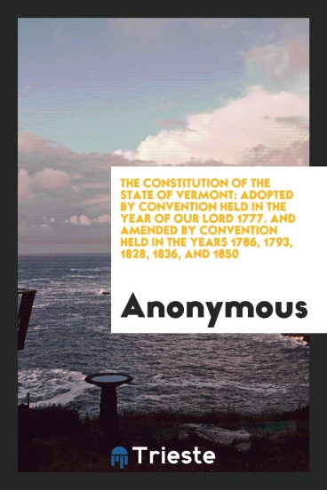 The Constitution of the state of Vermont: adopted by convention held in the year of Our Lord 1777. And amended by convention held in the years 1786, 1793, 1828, 1836, and 1850