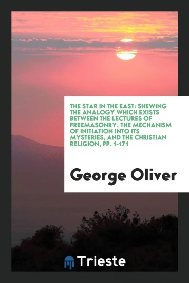 The Star in the East: Shewing the Analogy Which Exists between the Lectures of Freemasonry, the Mechanism of Initiation into Its Mysteries, and the Christian Religion, pp. 1-171