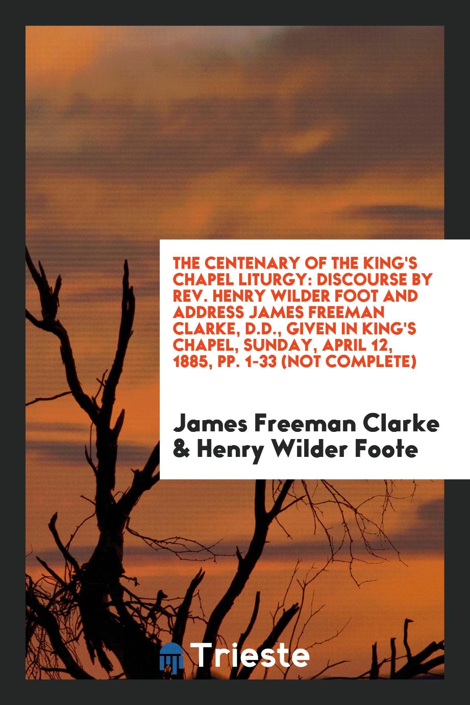 The Centenary of the King's Chapel Liturgy: Discourse by Rev. Henry Wilder Foot and address James Freeman Clarke, D.D., given in king's Chapel, Sunday, April 12, 1885, pp. 1-33 (not complete)