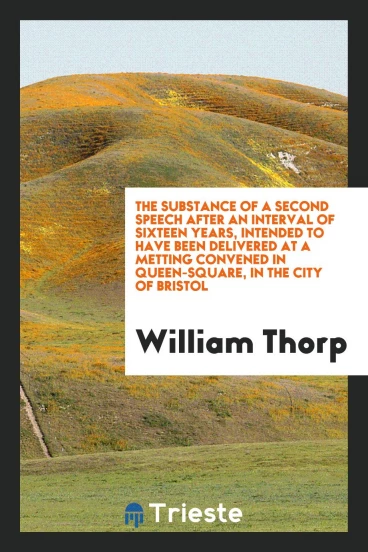 The Substance of a Second Speech After an Interval of Sixteen years, intended to have been delivered at a metting convened in Queen-Square, in the city of Bristol