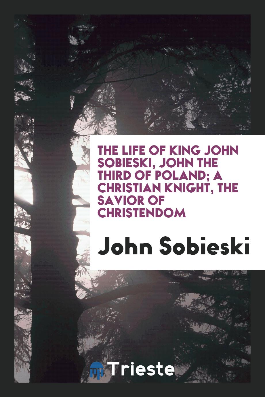 The life of King John Sobieski, John the Third of Poland; a Christian knight, the savior of Christendom