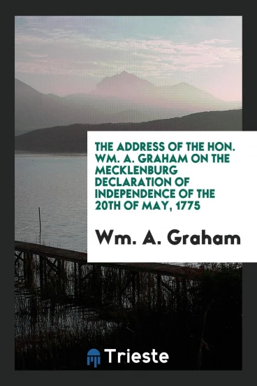 The Address of the Hon. Wm. A. Graham on the Mecklenburg Declaration of Independence of the 20th of May, 1775