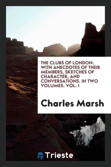 The Clubs of London: With Anecdotes of Their Members, Sketches of Character, and Conversations. In Two Volumes. Vol. I
