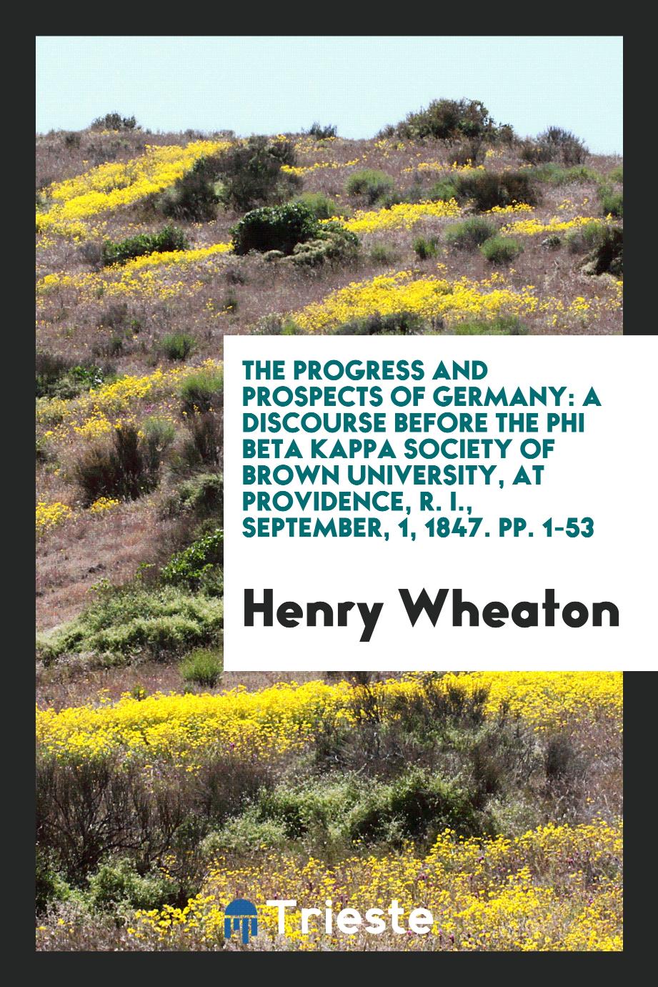 The Progress and Prospects of Germany: A Discourse Before the Phi Beta Kappa Society of Brown University, at providence, R. I., September, 1, 1847. pp. 1-53