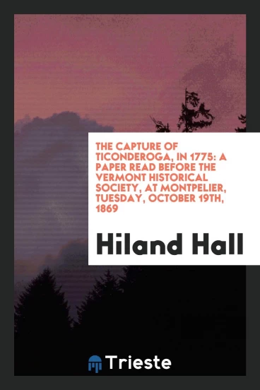 The capture of Ticonderoga, in 1775: a paper read before the Vermont Historical Society, at Montpelier, Tuesday, October 19th, 1869