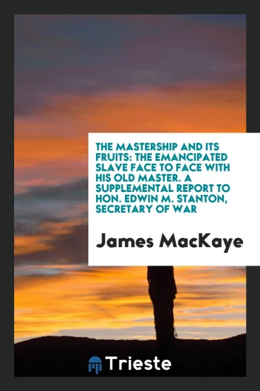 The mastership and its fruits: the emancipated slave face to face with his old master. A supplemental report to Hon. Edwin M. Stanton, secretary of war