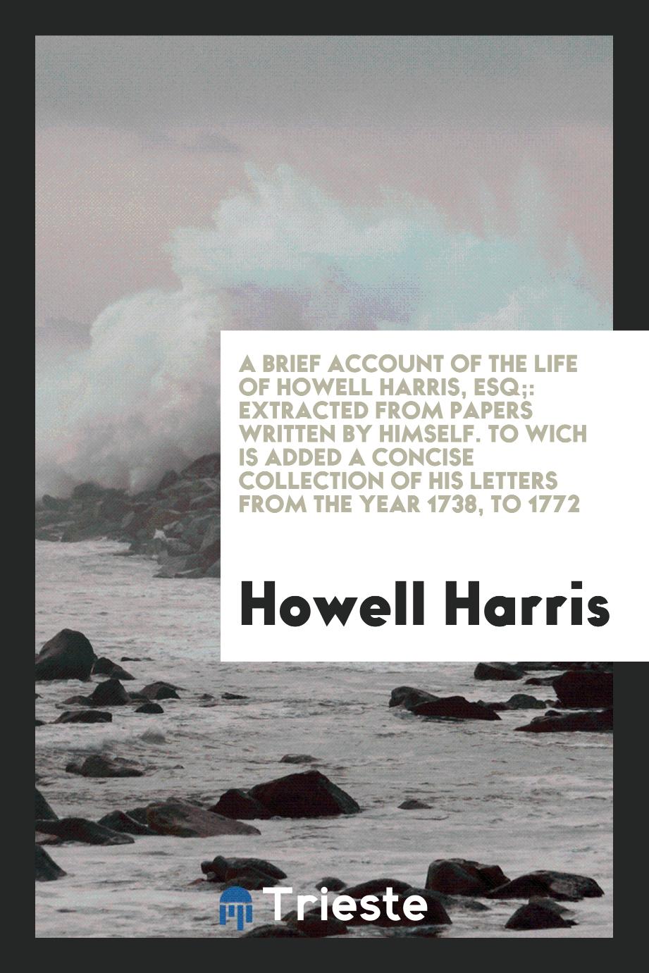A Brief Account of the Life of Howell Harris, Esq;: Extracted from Papers Written by Himself. To Wich Is Added a Concise Collection of His Letters from the Year 1738, to 1772