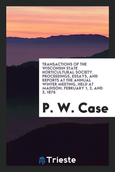 Transactions of the Wisconsin State Horticultural Society. Proceedings, Essays, and Reports at the Annual Winter Meeting, Held at Madison, February 1, 2, and 3, 1876