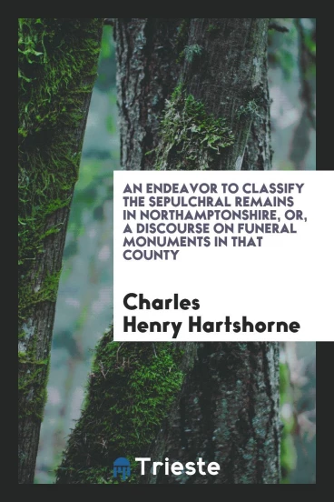 An Endeavor to Classify the Sepulchral Remains in Northamptonshire, or, A Discourse on Funeral Monuments in That County