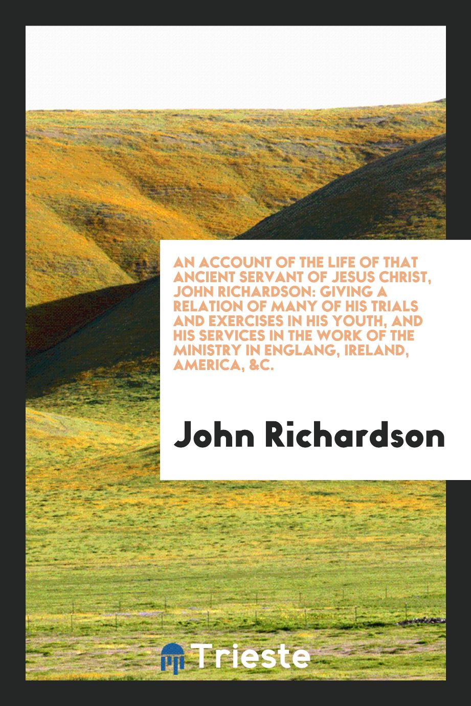An Account of the Life of that Ancient Servant of Jesus Christ, John Richardson: Giving a Relation of Many of His Trials and Exercises in His Youth, and His Services in the Work of the Ministry in Englang, Ireland, America, &c.