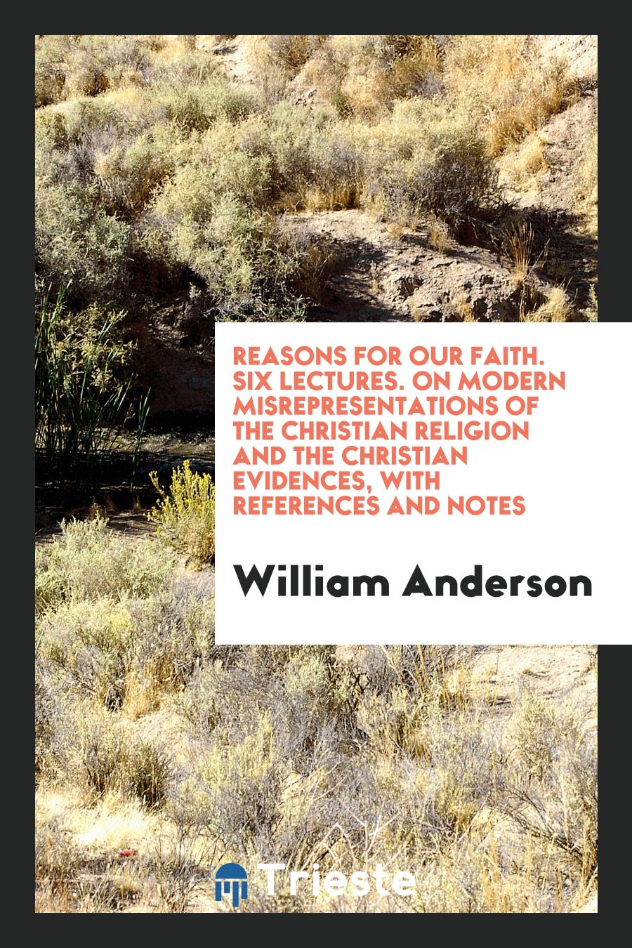 Reasons for Our Faith. Six Lectures. On Modern Misrepresentations of the Christian Religion and the Christian Evidences, with References and Notes