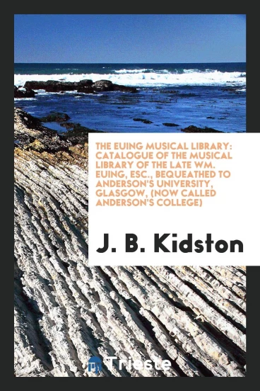 The Euing Musical Library: Catalogue of the Musical Library of the Late Wm. Euing, Esc., Bequeathed to Anderson's University, Glasgow, (Now Called Anderson's College)