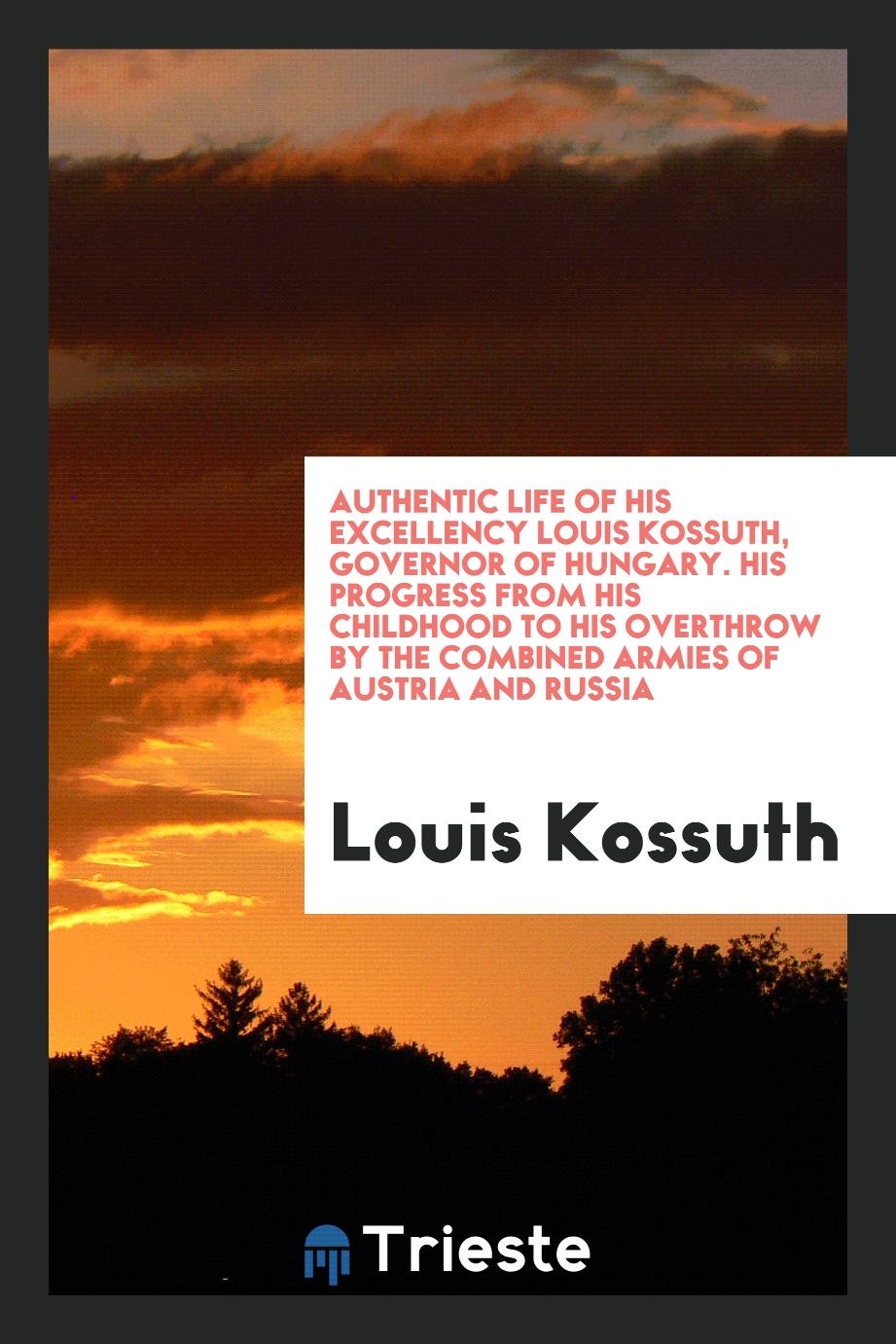 Authentic Life of His Excellency Louis Kossuth, Governor of Hungary. His Progress from His Childhood to His Overthrow by the Combined Armies of Austria and Russia