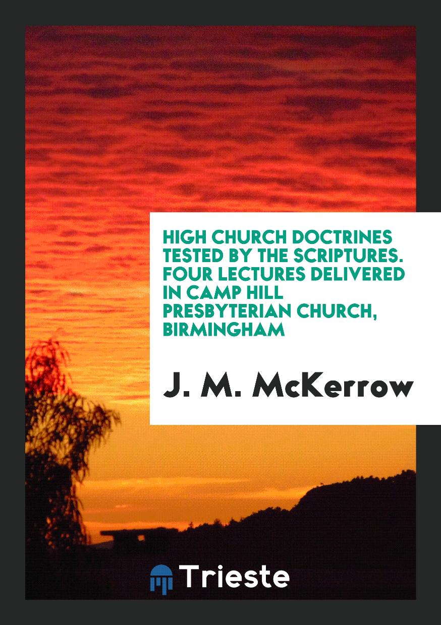 High Church Doctrines Tested by the Scriptures. Four Lectures Delivered in Camp Hill Presbyterian Church, Birmingham