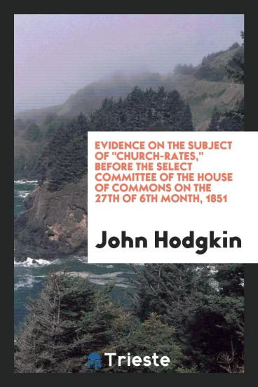 Evidence on the Subject of "church-rates," Before the Select Committee of the House of Commons on the 27th of 6th month, 1851