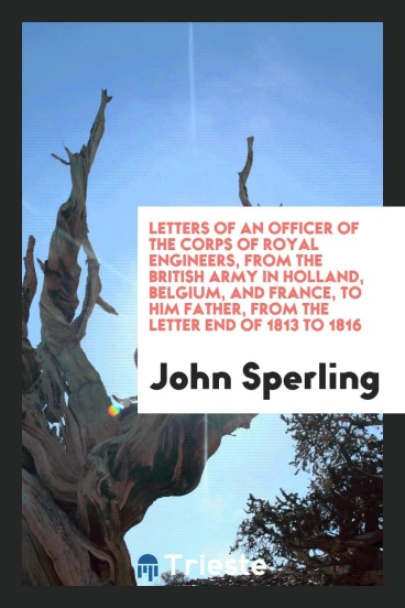 Letters of an Officer of the Corps of Royal Engineers, from the British Army in Holland, Belgium, and France, to Him Father, from the Letter End of 1813 to 1816