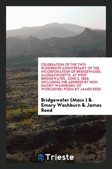 Celebration of the Two-Hundredth Anniversary of the Incorporation of Bridgewater, Massachusetts, at West Bridgewater, June 3, 1856; Including the Address by Hon. Emory Washburn, of Worcester; Poem by James Reed