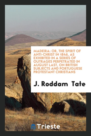 Madeira: Or, the Spirit of Anti-Christ in 1846, as Exhibited in a Series of Outrages Perpetrated in August Last, on British Subjects and Portuguese Protestant Christians