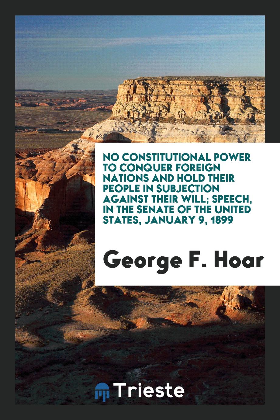 No Constitutional Power to Conquer Foreign Nations and Hold Their People in subjection against their will; Speech, in the Senate of the United States, January 9, 1899