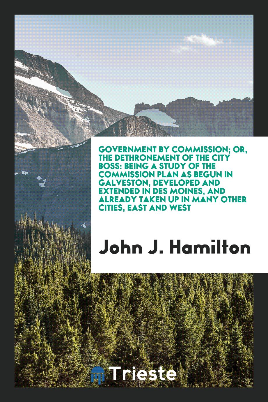 Government by commission; or, The dethronement of the city boss: being a study of the commission plan as begun in Galveston, developed and extended in Des Moines, and already taken up in many other cities, east and west