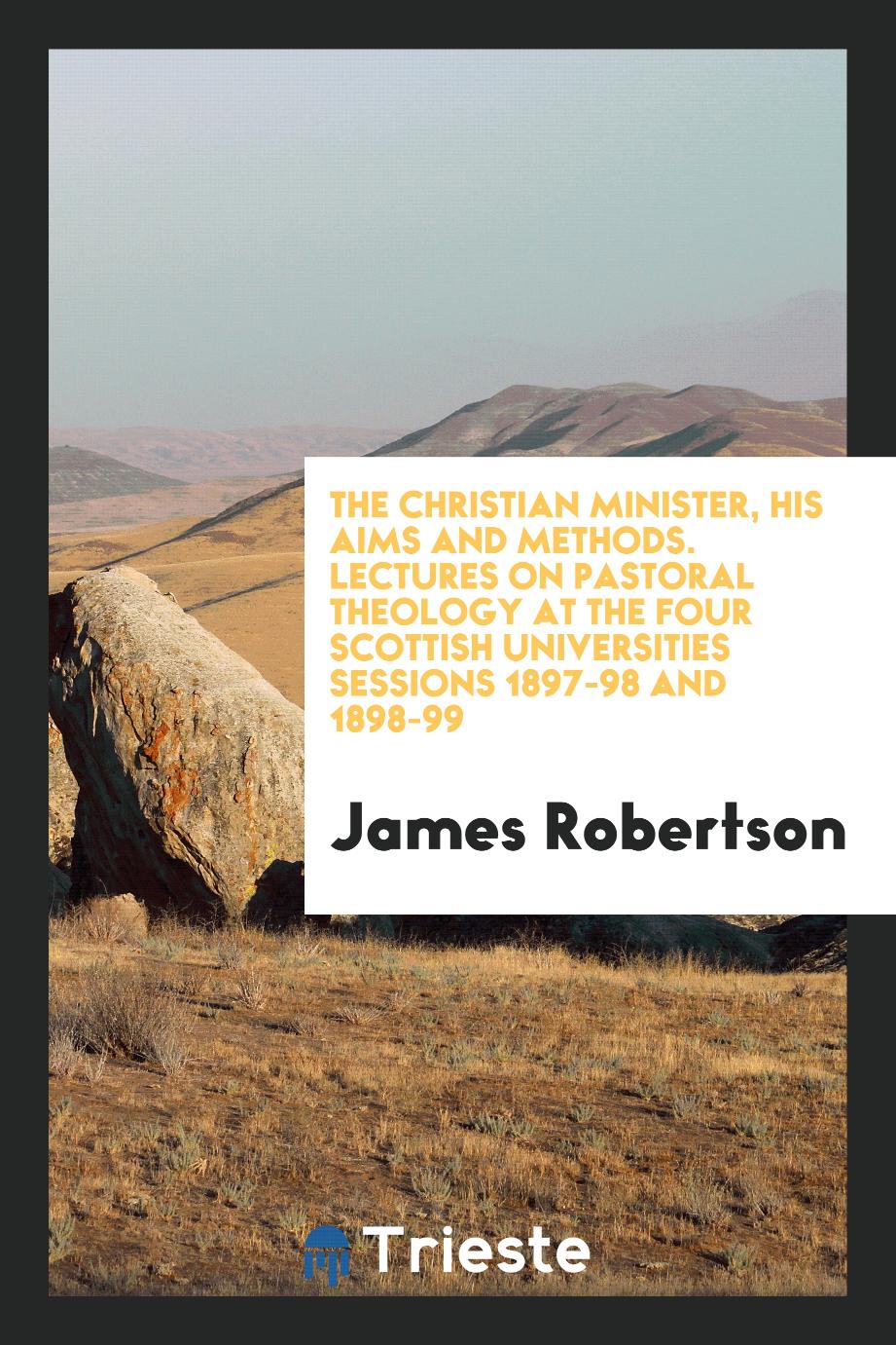 The Christian Minister, His Aims and Methods. Lectures on Pastoral Theology at the Four Scottish Universities Sessions 1897-98 and 1898-99