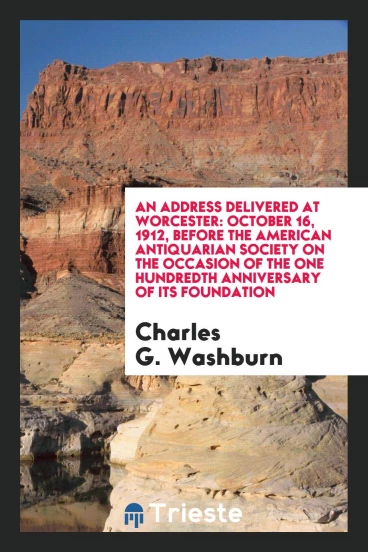 An Address Delivered at Worcester: October 16, 1912, Before the American Antiquarian Society on the occasion of the one hundredth anniversary of its foundation