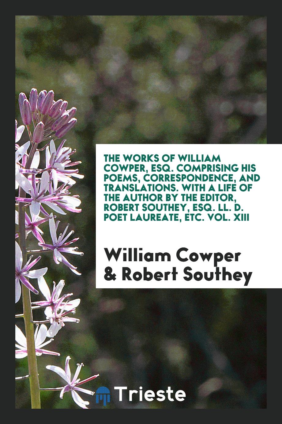 The Works of William Cowper, Esq. Comprising His Poems, Correspondence, and Translations. With a Life of the Author by the Editor, Robert Southey, Esq. LL. D. Poet Laureate, Etc. Vol. XIII