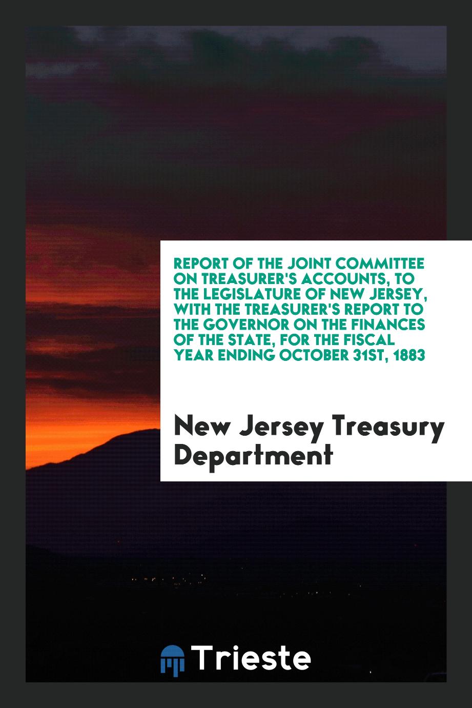 Report of the Joint Committee on Treasurer's Accounts, to the Legislature of New Jersey, with the Treasurer's Report to the Governor on the Finances of the State, for the Fiscal Year Ending October 31st, 1883