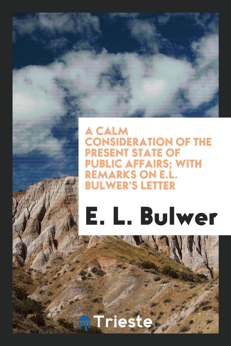 E. L. Bulwer - A calm consideration of the present state of public affairs; with remarks on E.L. Bulwer's letter