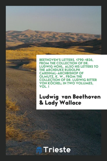 Beethoven's Letters, 1790-1826, from the Collection of Dr. Ludwig Nohl. Also His Letters to the Archduke Rudolph Cardinal-Archbishop of Olmutz, K. W., from the Collection of Dr. Ludwig Ritter Von Köchel; In Two Volumes, Vol. I
