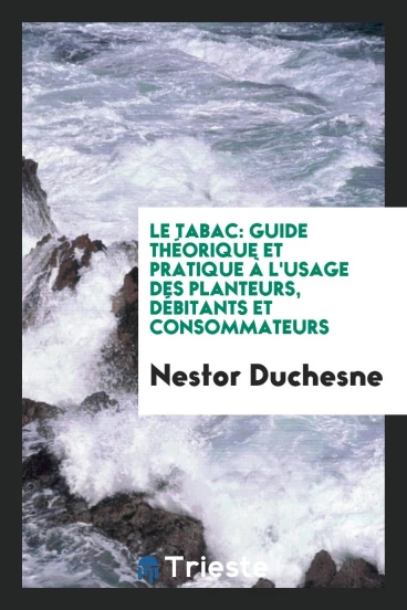 Le Tabac: Guide Théorique et Pratique à l'Usage des Planteurs, Débitants et Consommateurs