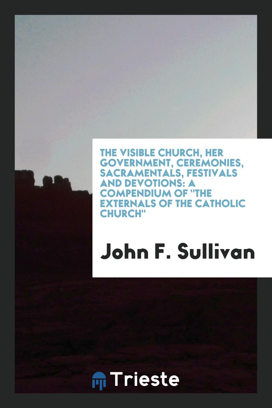 The visible church, her government, ceremonies, sacramentals, festivals and devotions: a compendium of "The externals of the Catholic church"