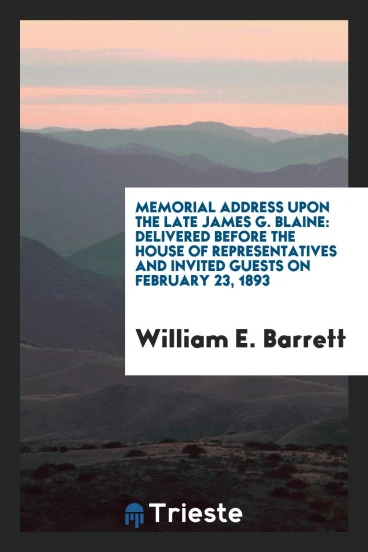 Memorial Address Upon the Late James G. Blaine: Delivered Before the House of Representatives and invited guests on february 23, 1893