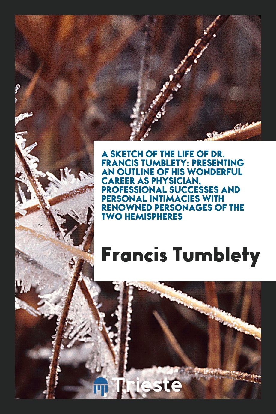 A Sketch of the Life of Dr. Francis Tumblety: Presenting an Outline of His Wonderful Career as Physician, Professional Successes and Personal Intimacies with Renowned Personages of the Two Hemispheres