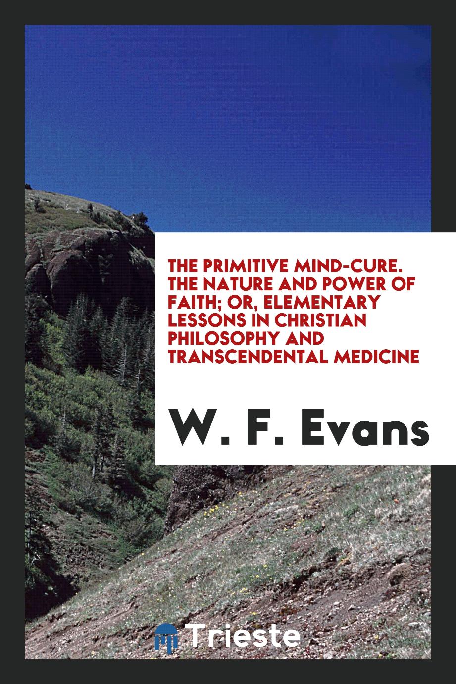 The Primitive Mind-Cure. The Nature and Power of Faith; Or, Elementary Lessons in Christian Philosophy and Transcendental Medicine