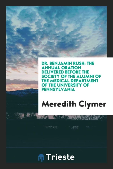 Dr. Benjamin Rush: the annual oration delivered before the Society of the Alumni of the Medical Department of the University of Pennsylvania