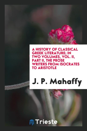 A history of classical Greek literature; In two Volumes, Vol. II, Part II, The prose writers from Isocrates to Aristotle