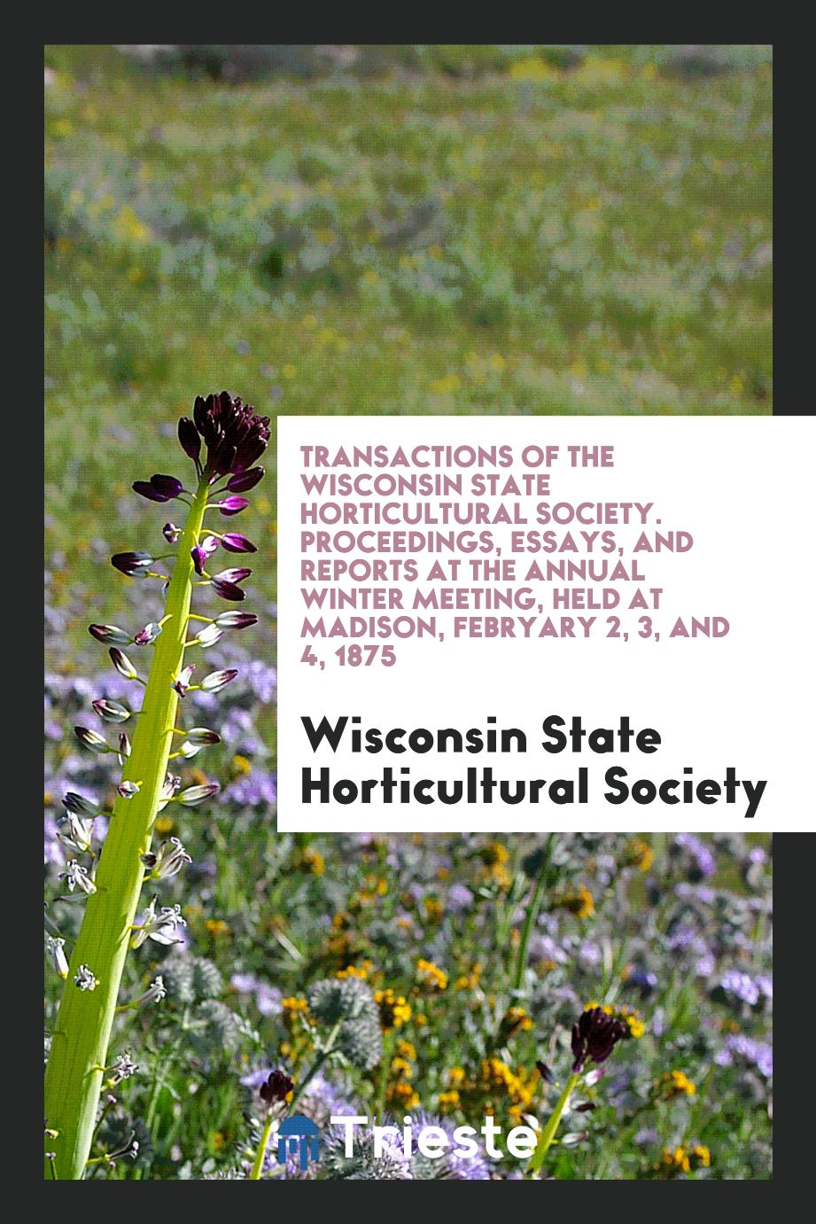 Transactions of the Wisconsin State Horticultural Society. Proceedings, Essays, and Reports at the Annual Winter Meeting, Held at Madison, Febryary 2, 3, and 4, 1875