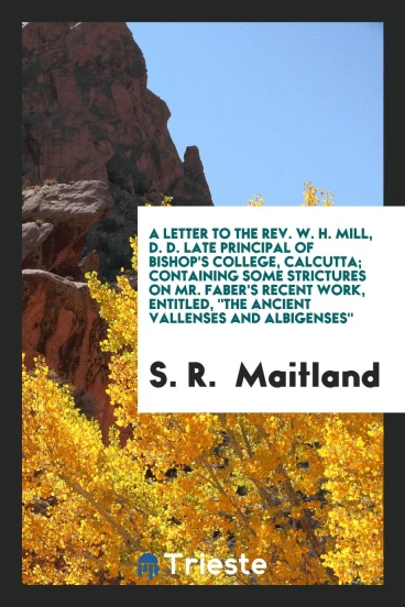 A letter to the rev. W. H. Mill, D. D. Late principal of bishop's college, Calcutta; containing some strictures on mr. Faber's recent work, entitled, "The ancient vallenses and albigenses"
